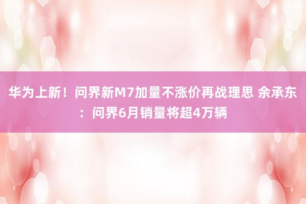 华为上新！问界新M7加量不涨价再战理思 余承东：问界6月销量将超4万辆