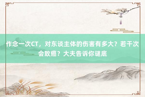 作念一次CT，对东谈主体的伤害有多大？若干次会致癌？大夫告诉你谜底