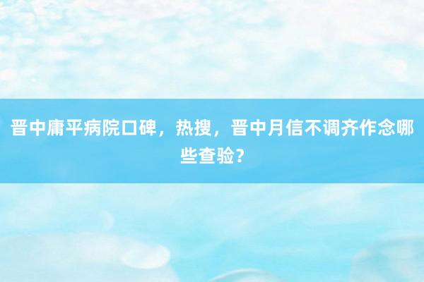 晋中庸平病院口碑，热搜，晋中月信不调齐作念哪些查验？