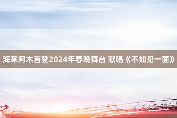 海来阿木首登2024年春晚舞台 献唱《不如见一面》