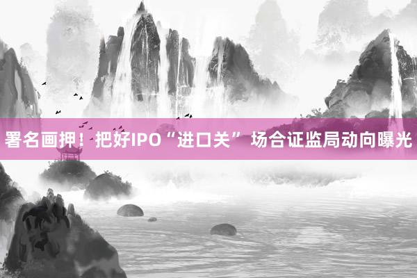 署名画押！把好IPO“进口关” 场合证监局动向曝光