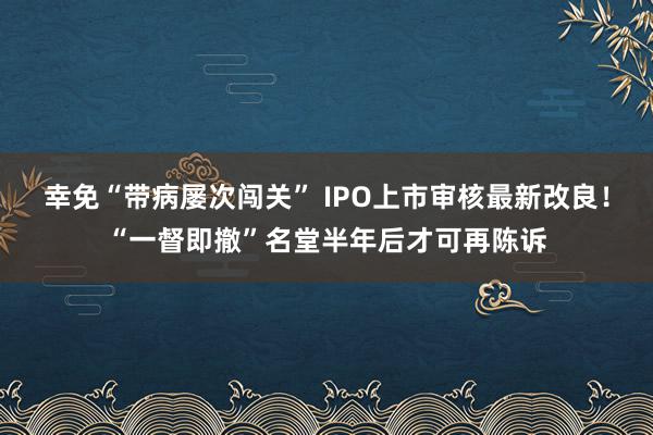 幸免“带病屡次闯关” IPO上市审核最新改良！“一督即撤”名堂半年后才可再陈诉