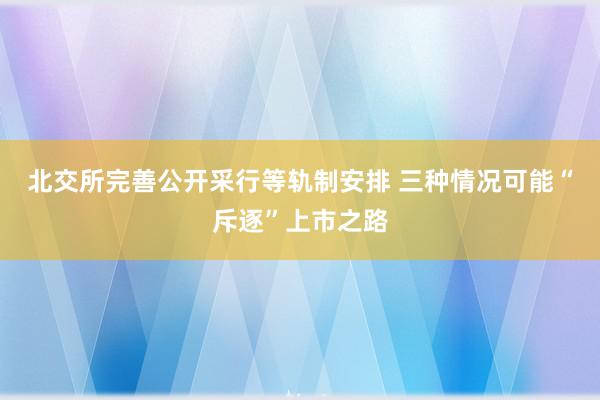 北交所完善公开采行等轨制安排 三种情况可能“斥逐”上市之路