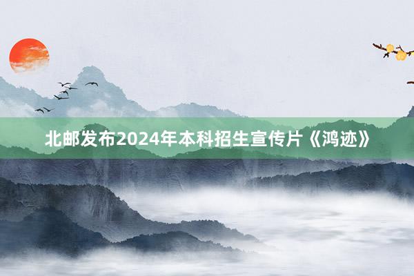 北邮发布2024年本科招生宣传片《鸿迹》