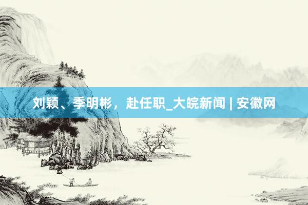 刘颖、季明彬，赴任职_大皖新闻 | 安徽网