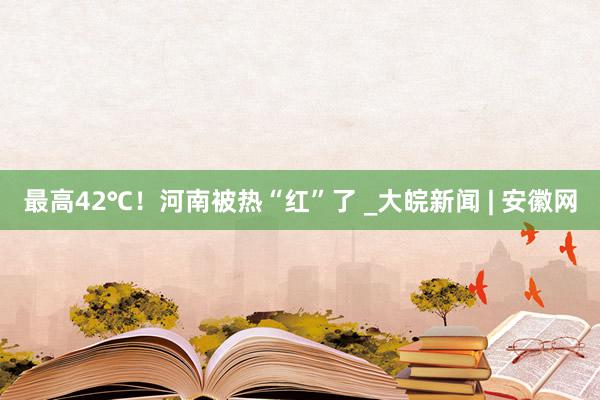 最高42℃！河南被热“红”了 _大皖新闻 | 安徽网