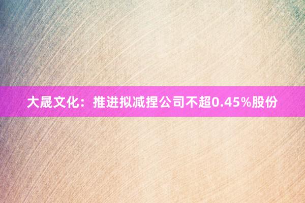 大晟文化：推进拟减捏公司不超0.45%股份