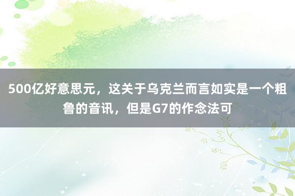 500亿好意思元，这关于乌克兰而言如实是一个粗鲁的音讯，但是G7的作念法可