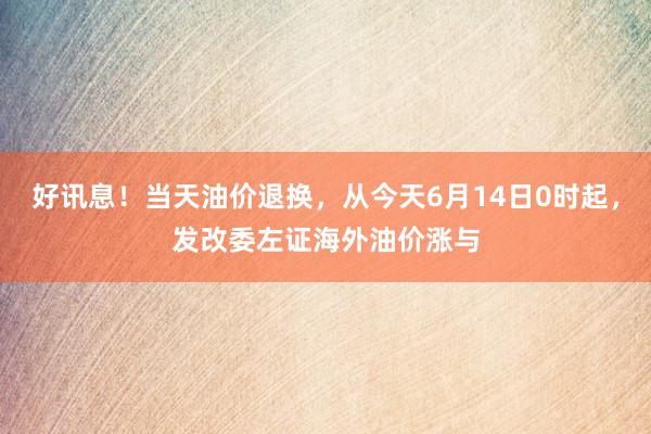 好讯息！当天油价退换，从今天6月14日0时起，发改委左证海外油价涨与