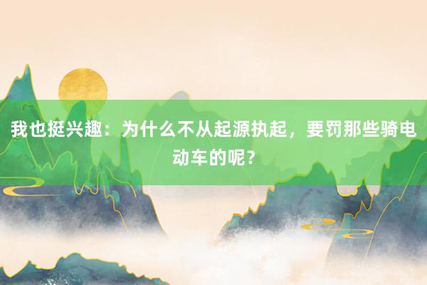 我也挺兴趣：为什么不从起源执起，要罚那些骑电动车的呢？