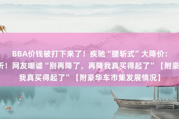 BBA价钱被打下来了！疾驰“腰斩式”大降价：油车六折，电车五折！网友嘲谑“别再降了，再降我真买得起了”【附豪华车市集发展情况】