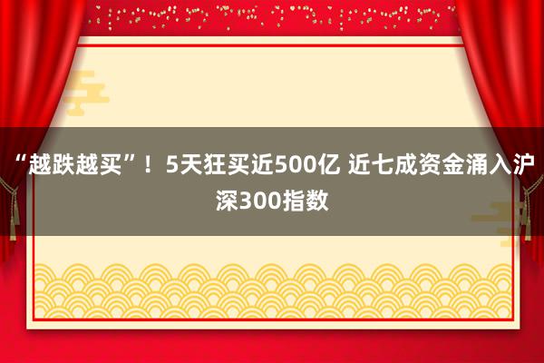 “越跌越买”！5天狂买近500亿 近七成资金涌入沪深300指数