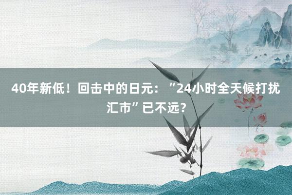 40年新低！回击中的日元：“24小时全天候打扰汇市”已不远？