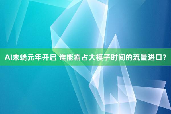 AI末端元年开启 谁能霸占大模子时间的流量进口？