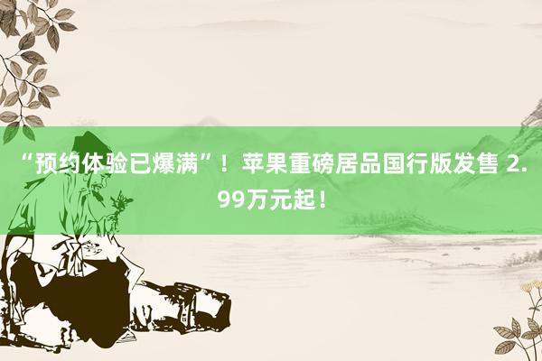 “预约体验已爆满”！苹果重磅居品国行版发售 2.99万元起！