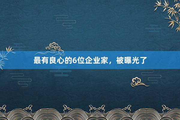 最有良心的6位企业家，被曝光了