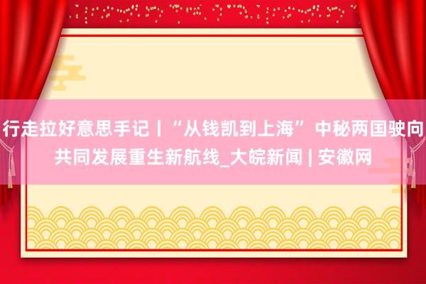 行走拉好意思手记丨“从钱凯到上海” 中秘两国驶向共同发展重生新航线_大皖新闻 | 安徽网