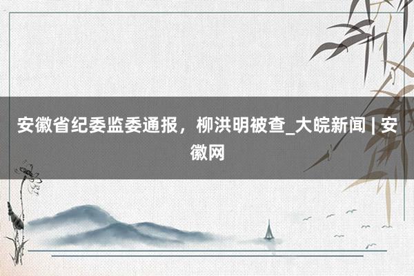 安徽省纪委监委通报，柳洪明被查_大皖新闻 | 安徽网