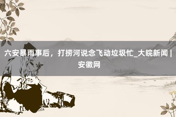 六安暴雨事后，打捞河说念飞动垃圾忙_大皖新闻 | 安徽网