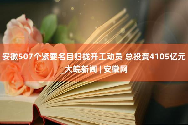 安徽507个紧要名目归拢开工动员 总投资4105亿元_大皖新闻 | 安徽网