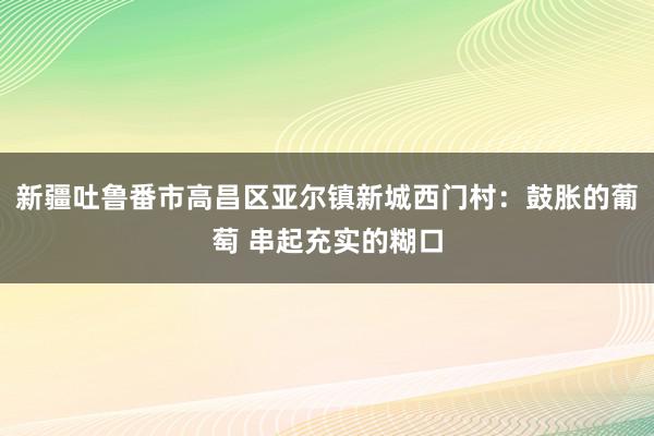 新疆吐鲁番市高昌区亚尔镇新城西门村：鼓胀的葡萄 串起充实的糊口