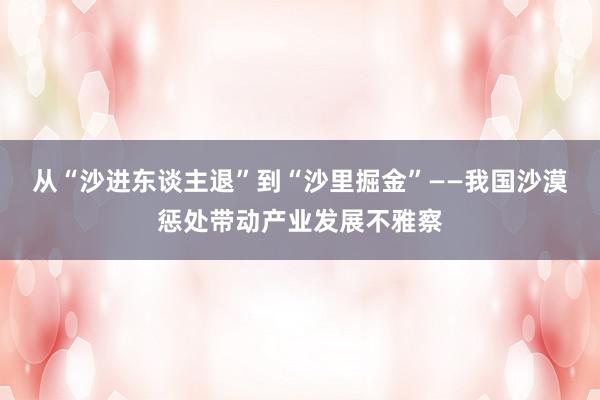 从“沙进东谈主退”到“沙里掘金”——我国沙漠惩处带动产业发展不雅察