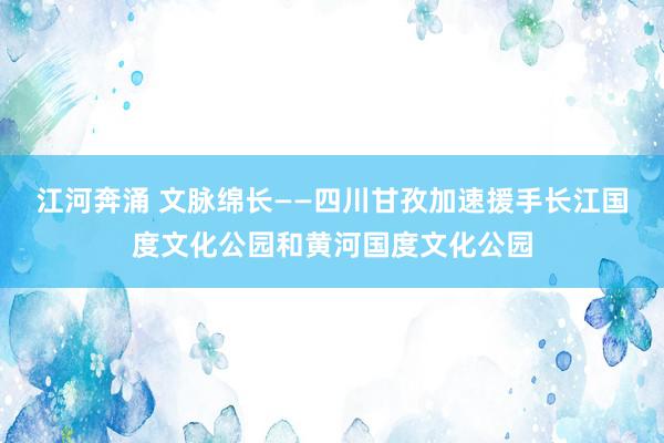 江河奔涌 文脉绵长——四川甘孜加速援手长江国度文化公园和黄河国度文化公园