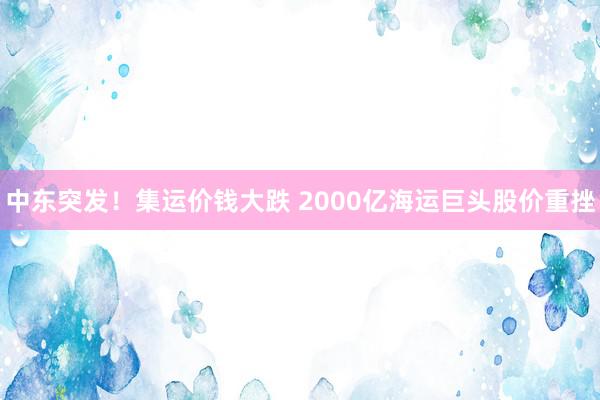 中东突发！集运价钱大跌 2000亿海运巨头股价重挫