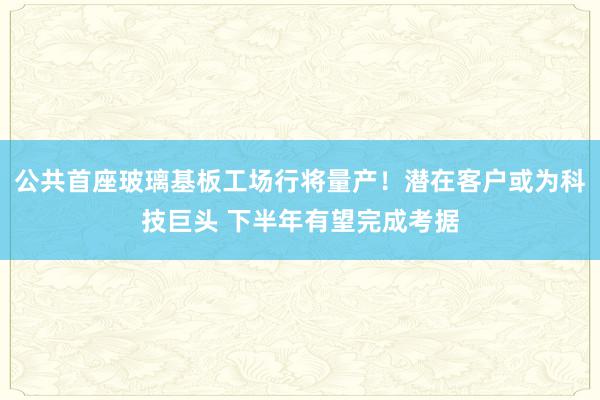 公共首座玻璃基板工场行将量产！潜在客户或为科技巨头 下半年有望完成考据