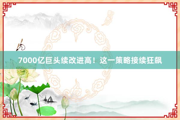 7000亿巨头续改进高！这一策略接续狂飙