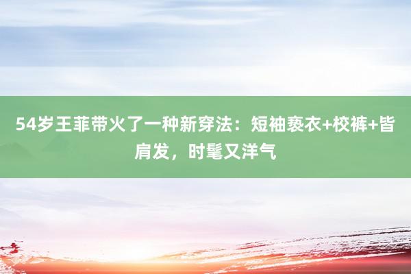 54岁王菲带火了一种新穿法：短袖亵衣+校裤+皆肩发，时髦又洋气