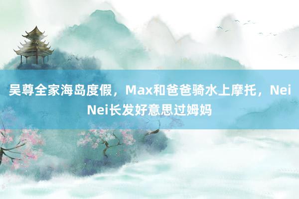 吴尊全家海岛度假，Max和爸爸骑水上摩托，NeiNei长发好意思过姆妈