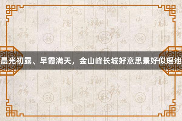 晨光初露、早霞满天，金山峰长城好意思景好似瑶池