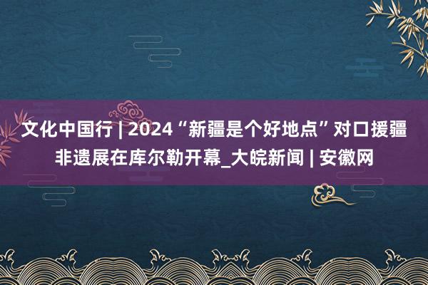 文化中国行 | 2024“新疆是个好地点”对口援疆非遗展在库尔勒开幕_大皖新闻 | 安徽网