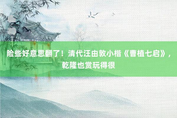 险些好意思翻了！清代汪由敦小楷《曹植七启》，乾隆也赏玩得很