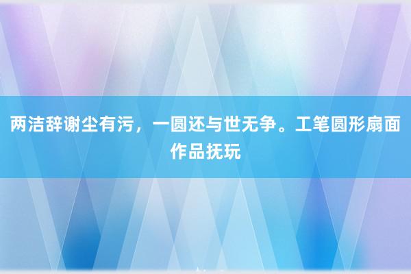 两洁辞谢尘有污，一圆还与世无争。工笔圆形扇面作品抚玩