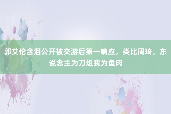 郭艾伦含泪公开被交游后第一响应，类比周琦，东说念主为刀俎我为鱼肉