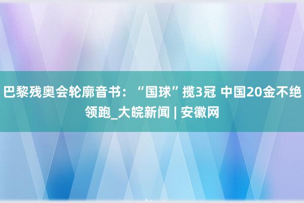 巴黎残奥会轮廓音书：“国球”揽3冠 中国20金不绝领跑_大皖新闻 | 安徽网