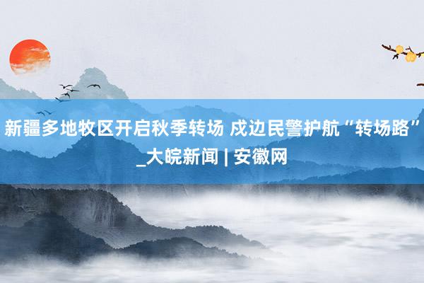 新疆多地牧区开启秋季转场 戍边民警护航“转场路”_大皖新闻 | 安徽网