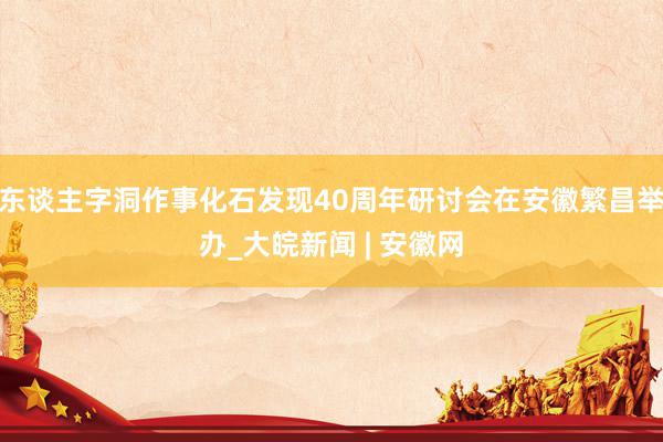 东谈主字洞作事化石发现40周年研讨会在安徽繁昌举办_大皖新闻 | 安徽网