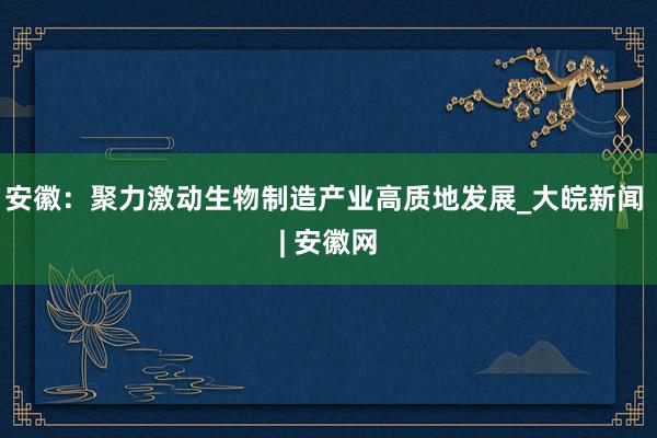 安徽：聚力激动生物制造产业高质地发展_大皖新闻 | 安徽网