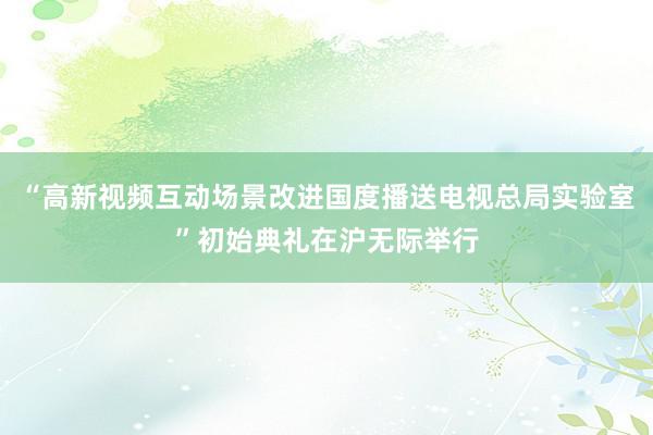 “高新视频互动场景改进国度播送电视总局实验室”初始典礼在沪无际举行