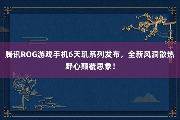 腾讯ROG游戏手机6天玑系列发布，全新风洞散热野心颠覆思象！