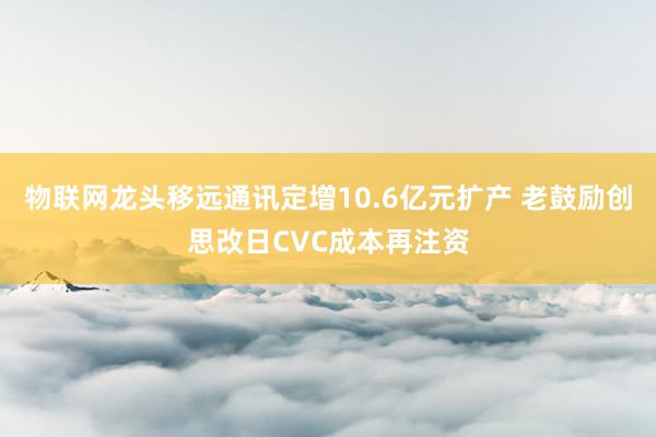 物联网龙头移远通讯定增10.6亿元扩产 老鼓励创思改日CVC成本再注资