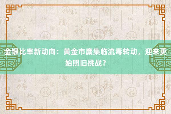 金银比率新动向：黄金市麇集临流毒转动，迎来更始照旧挑战？