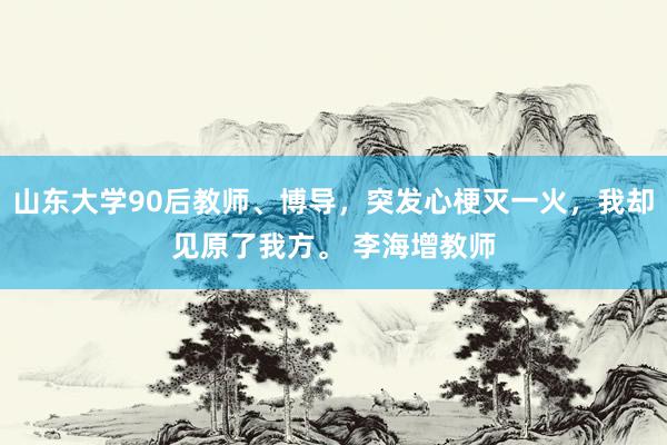 山东大学90后教师、博导，突发心梗灭一火，我却见原了我方。 李海增教师