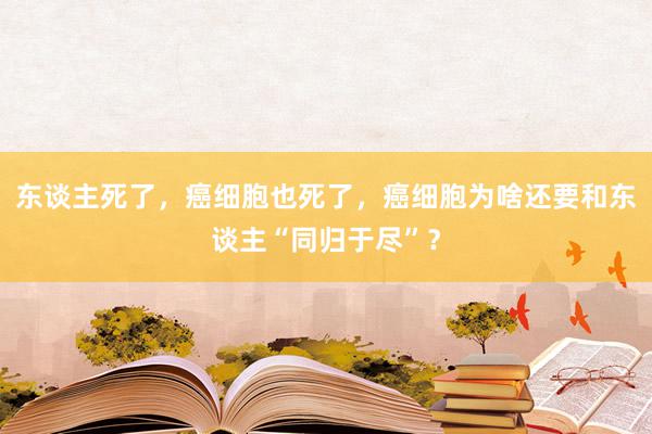 东谈主死了，癌细胞也死了，癌细胞为啥还要和东谈主“同归于尽”？