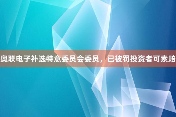 奥联电子补选特意委员会委员，已被罚投资者可索赔