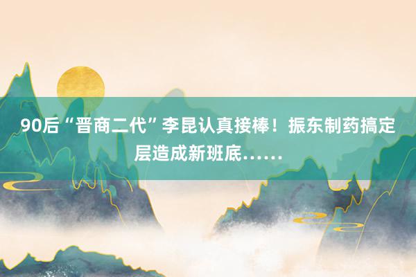 90后“晋商二代”李昆认真接棒！振东制药搞定层造成新班底……