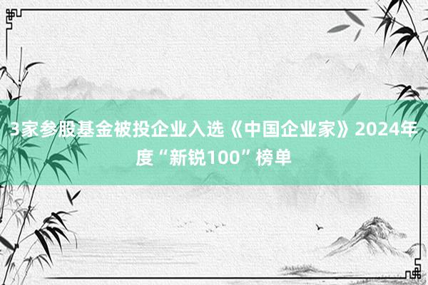 3家参股基金被投企业入选《中国企业家》2024年度“新锐100”榜单